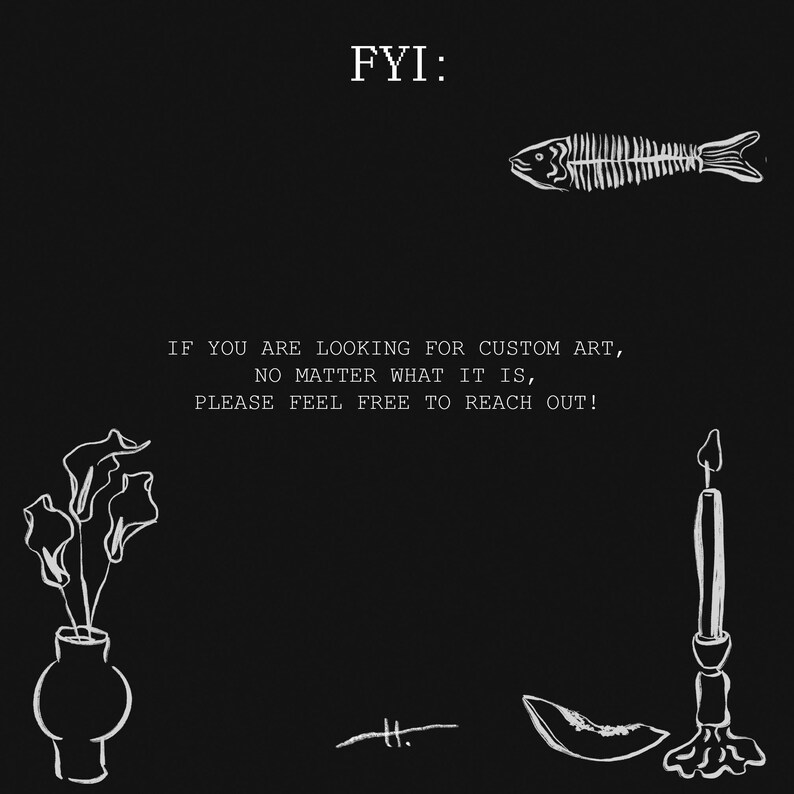 May include: Black and white illustration with the text "FYI: IF YOU ARE LOOKING FOR CUSTOM ART, NO MATTER WHAT IT IS, PLEASE FEEL FREE TO REACH OUT!". The image includes a fish skeleton, a vase with flowers, a candle, and other decorative elements.