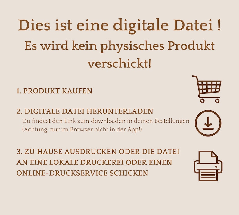 May include: A brown graphic with white text explaining how to download and print a digital file. The text reads: "This is a digital file! No physical product will be shipped! 1. Purchase the product 2. Download the digital file. You will find the download link in your orders (Note: only in the browser, not in the app!) 3. Print at home or send the file to a local print shop or online printing service."