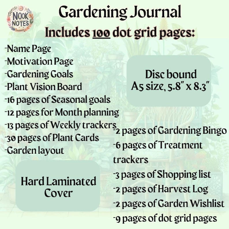 May include: A green and brown gardening journal with a hard laminated cover. The journal is disc bound and includes 100 dot grid pages, 16 pages for seasonal goals, 12 pages for monthly planning, 13 pages for weekly trackers, 30 pages for plant cards, 2 pages for gardening bingo, 6 pages for treatment trackers, 3 pages for shopping lists, 2 pages for harvest logs, 2 pages for garden wishlists, and 9 pages for dot grid pages. The journal is A5 size, 5.8 inches by 8.3 inches.