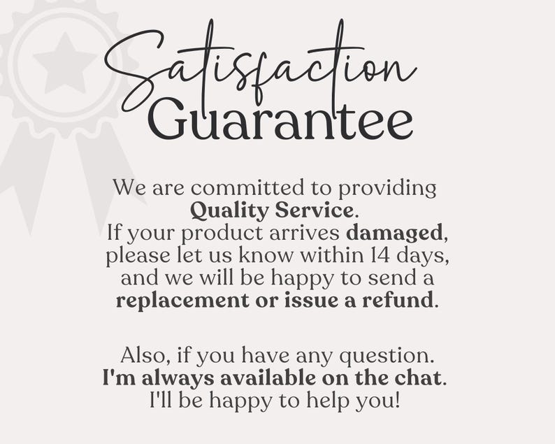 May include: A black and white image with the text "Satisfaction Guarantee" in a decorative font. The text below states that the seller is committed to providing quality service and will replace or refund damaged products within 14 days. The seller also states that they are available on chat to answer any questions.