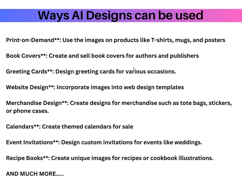 May include: A list of ways AI designs can be used for various products and services, including print-on-demand, book covers, greeting cards, website design, merchandise, calendars, event invitations, and recipe books. The text also states "AND MUCH MORE..."