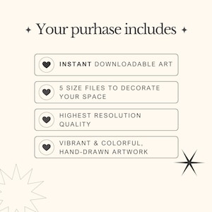 May include: A graphic with the text "Your purchase includes" and four buttons with hearts. The buttons list the following: Instant downloadable art, 5 size files to decorate your space, Highest resolution quality, Vibrant & colorful, hand-drawn artwork.