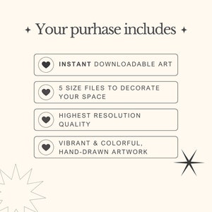 May include: A graphic with the text "Your purchase includes" and four buttons with hearts. The buttons list the following: Instant downloadable art, 5 size files to decorate your space, Highest resolution quality, Vibrant & colourful, hand-drawn artwork.