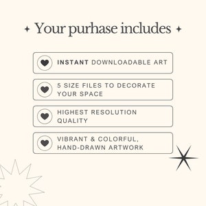 May include: A graphic with a white background and black text that says "Your purchase includes:" with four buttons below. Each button has a heart icon and text that says "Instant downloadable art", "5 size files to decorate your space", "Highest resolution quality", and "Vibrant & colorful, hand-drawn artwork".