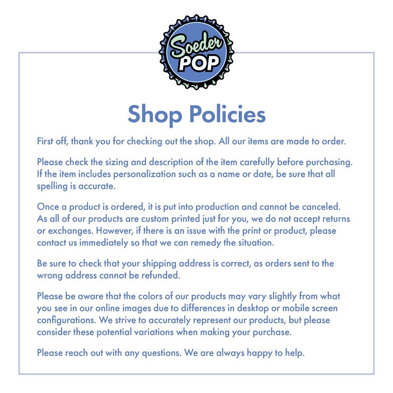 May include: Shop policies for a custom printed goods store. The text explains that all items are made to order, and that the customer should check the sizing and description of the item carefully before purchasing. The text also explains that the store does not accept returns or exchanges, but will remedy any issues with the print or product.