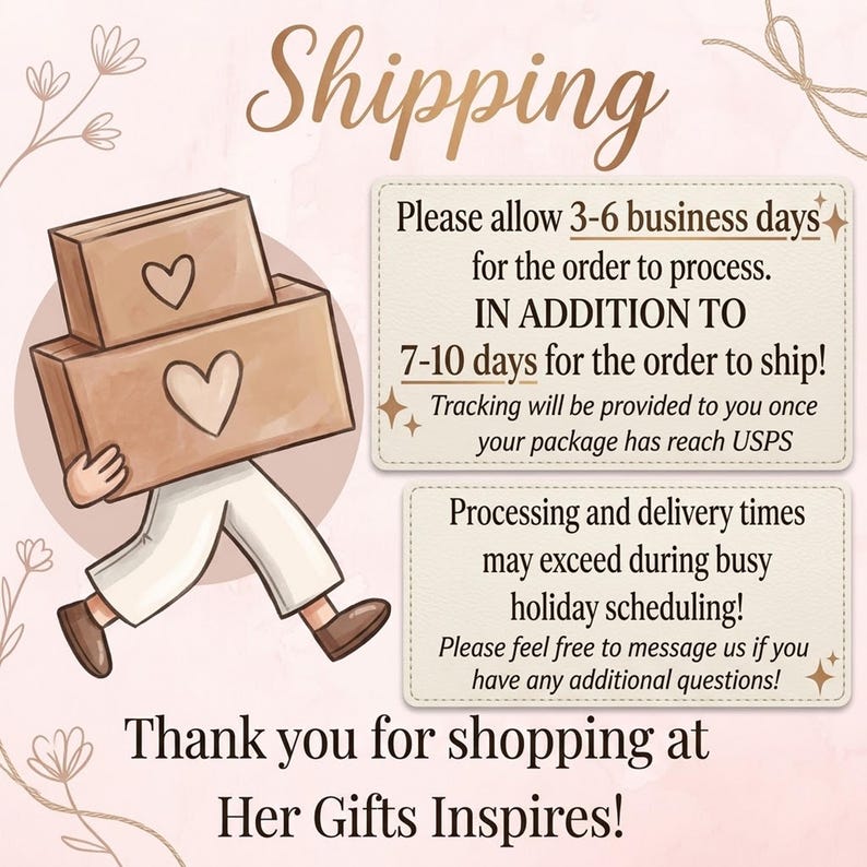 May include: An illustration of a person carrying two brown cardboard boxes with heart icons. Text reads: Shipping, Please allow 3-6 business days for the order to process. IN ADDITION TO 7-10 days for the order to ship! Thank you for shopping at Her Gifts Inspires!