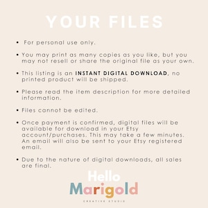 May include: A white background with black text outlining the terms of use for digital downloads. The text reads "YOUR FILES" in large letters at the top of the page. The text below explains that the files are for personal use only, that you may print as many copies as you like, but you may not resell or share the original file as your own. The text also explains that the listing is an INSTANT DIGITAL DOWNLOAD, no printed product will be shipped. The text also explains that you should read the item description for more detailed information. The text also explains that files cannot be edited. The text also explains that once payment is confirmed, digital files will be available for download in your Etsy account/purchases. The text also explains that this may take a few minutes. The text also explains that an email will also be sent to your Etsy registered email. The text also explains that due to the nature of digital downloads, all sales are final. The text at the bottom of the page reads "Hello Marigold CREATIVE STUDIO".