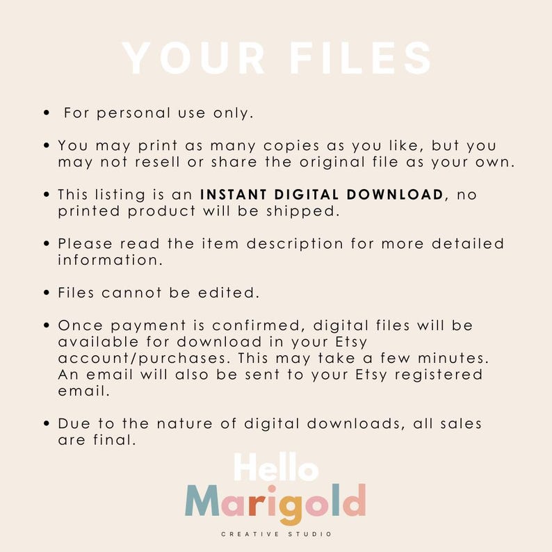 May include: A white background with black text outlining the terms of use for digital downloads. The text reads "YOUR FILES" in large letters at the top of the page. The text below explains that the files are for personal use only, that you may print as many copies as you like, but you may not resell or share the original file as your own. The text also explains that the listing is an INSTANT DIGITAL DOWNLOAD, no printed product will be shipped. The text also explains that you should read the item description for more detailed information. The text also explains that files cannot be edited. The text also explains that once payment is confirmed, digital files will be available for download in your Etsy account/purchases. The text also explains that this may take a few minutes. The text also explains that an email will also be sent to your Etsy registered email. The text also explains that due to the nature of digital downloads, all sales are final. The text at the bottom of the page reads "Hello Marigold CREATIVE STUDIO".