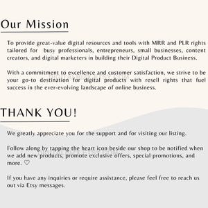 May include: Our Mission: To provide great-value digital resources and tools with MRR and PLR rights tailored for busy professionals, entrepreneurs, small businesses, content creators, and digital marketers in building their Digital Product Business. With a commitment to excellence and customer satisfaction, we strive to be your go-to destination for digital products with resell rights that fuel success in the ever-evolving landscape of online business. THANK YOU! We greatly appreciate you for the support and for visiting our listing. Follow along by tapping the heart icon beside our shop to be notified when we add new products, promote exclusive offers, special promotions, and more. If you have any inquiries or require assistance, please feel free to reach us out via Etsy messages.