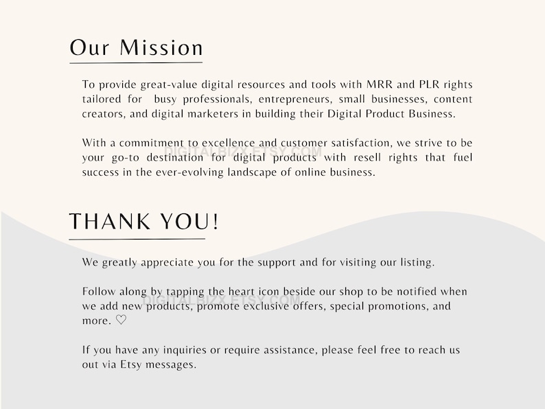 May include: Our Mission: To provide great-value digital resources and tools with MRR and PLR rights tailored for busy professionals, entrepreneurs, small businesses, content creators, and digital marketers in building their Digital Product Business. With a commitment to excellence and customer satisfaction, we strive to be your go-to destination for digital products with resell rights that fuel success in the ever-evolving landscape of online business. THANK YOU! We greatly appreciate you for the support and for visiting our listing. Follow along by tapping the heart icon beside our shop to be notified when we add new products, promote exclusive offers, special promotions, and more. If you have any inquiries or require assistance, please feel free to reach us out via Etsy messages.