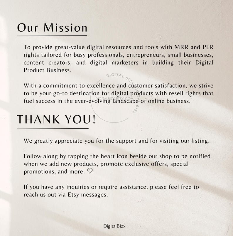 May include: A white background with black text that reads "Our Mission" and describes the mission of a digital product business. The text reads "To provide great-value digital resources and tools with MRR and PLR rights tailored for busy professionals, entrepreneurs, small businesses, content creators, and digital marketers in building their Digital Product Business. With a commitment to excellence and customer satisfaction, we strive to be your go-to destination for digital products with resell rights that fuel success in the ever-evolving landscape of online business. THANK YOU! We greatly appreciate you for the support and for visiting our listing. Follow along by tapping the heart icon beside our shop to be notified when we add new products, promote exclusive offers, special promotions, and more. ♡ If you have any inquiries or require assistance, please feel free to reach us out via Etsy messages. DigitalBizx"