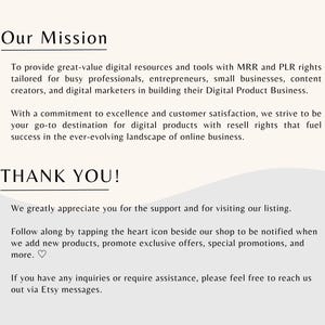 May include: Our Mission: To provide great-value digital resources and tools with MRR and PLR rights tailored for busy professionals, entrepreneurs, small businesses, content creators, and digital marketers in building their Digital Product Business. With a commitment to excellence and customer satisfaction, we strive to be your go-to destination for digital products with resell rights that fuel success in the ever-evolving landscape of online business. THANK YOU! We greatly appreciate you for the support and for visiting our listing. Follow along by tapping the heart icon beside our shop to be notified when we add new products, promote exclusive offers, special promotions, and more. If you have any inquiries or require assistance, please feel free to reach us out via Etsy messages.