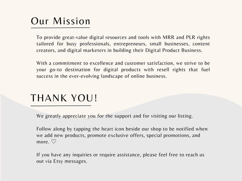 May include: Our Mission: To provide great-value digital resources and tools with MRR and PLR rights tailored for busy professionals, entrepreneurs, small businesses, content creators, and digital marketers in building their Digital Product Business. With a commitment to excellence and customer satisfaction, we strive to be your go-to destination for digital products with resell rights that fuel success in the ever-evolving landscape of online business. THANK YOU! We greatly appreciate you for the support and for visiting our listing. Follow along by tapping the heart icon beside our shop to be notified when we add new products, promote exclusive offers, special promotions, and more. If you have any inquiries or require assistance, please feel free to reach us out via Etsy messages.