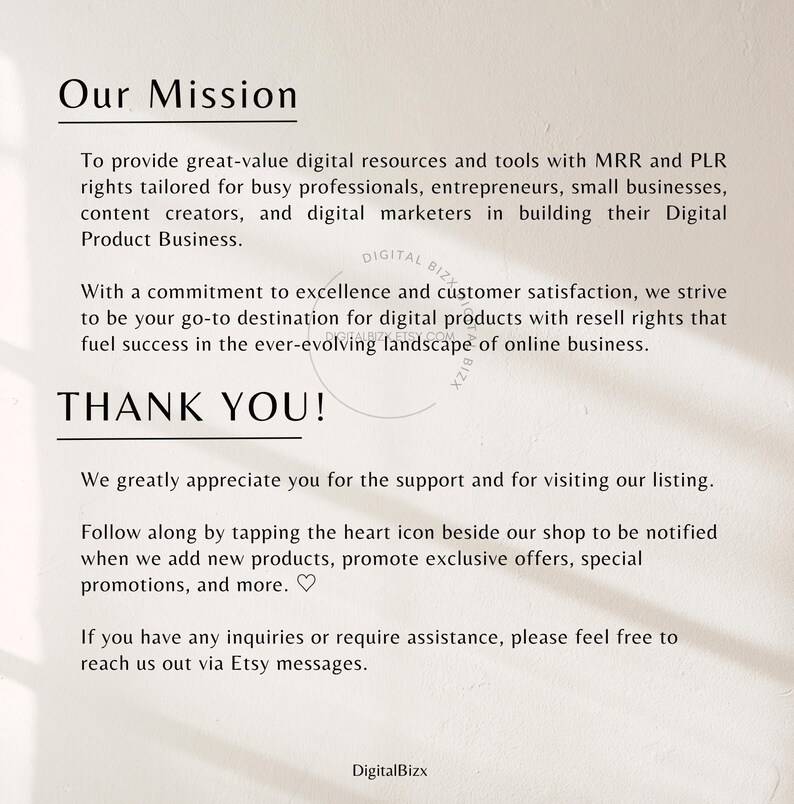 May include: A white background with black text that reads "Our Mission" and describes the mission of a digital product business. The text reads "To provide great-value digital resources and tools with MRR and PLR rights tailored for busy professionals, entrepreneurs, small businesses, content creators, and digital marketers in building their Digital Product Business. With a commitment to excellence and customer satisfaction, we strive to be your go-to destination for digital products with resell rights that fuel success in the ever-evolving landscape of online business. THANK YOU! We greatly appreciate you for the support and for visiting our listing. Follow along by tapping the heart icon beside our shop to be notified when we add new products, promote exclusive offers, special promotions, and more. ♡ If you have any inquiries or require assistance, please feel free to reach us out via Etsy messages. DigitalBizx"