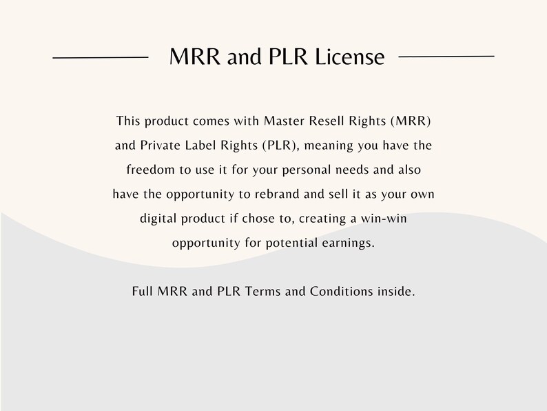 May include: Text on a white background that reads "MRR and PLR License". The text explains that this product comes with Master Resell Rights (MRR) and Private Label Rights (PLR), meaning you have the freedom to use it for your personal needs and also have the opportunity to rebrand and sell it as your own digital product if you choose to, creating a win-win opportunity for potential earnings. The text also states that full MRR and PLR Terms and Conditions are inside.