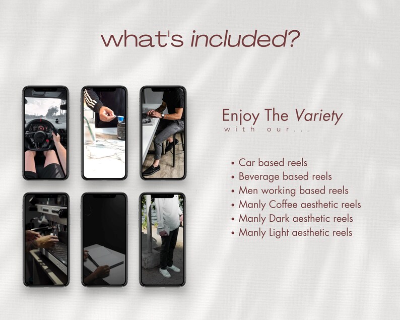 May include: Six smartphone screens showing different video clips. The text "what's included?" is at the top of the image. The text "Enjoy The Variety with our..." is below the screens. The text below that lists six types of video clips: "Car based reels", "Beverage based reels", "Men working based reels", "Manly Coffee aesthetic reels", "Manly Dark aesthetic reels", and "Manly Light aesthetic reels".