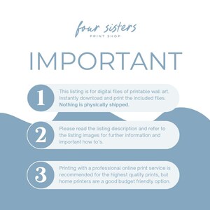May include: A blue and white graphic with the text "four sisters print shop" and "IMPORTANT" in large white letters.  The graphic has three numbered steps with instructions for digital printable wall art.  Step 1: This listing is for digital files of printable wall art. Instantly download and print the included files. Nothing is physically shipped. Step 2: Please read the listing description and refer to the listing images for further information and important how to's. Step 3: Printing with a professional online print service is recommended for the highest quality prints, but home printers are a good budget friendly option.