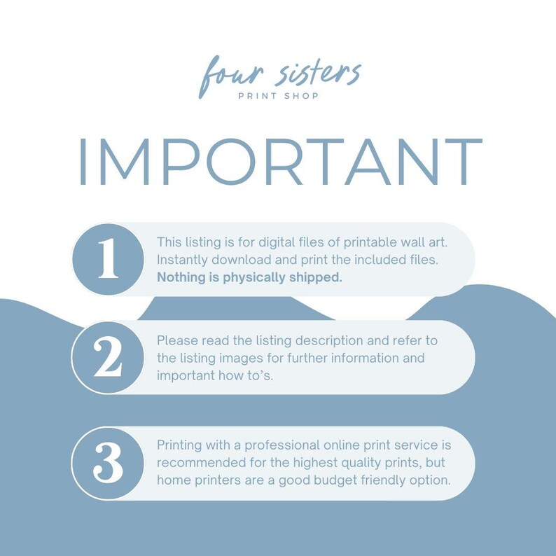 May include: A blue and white graphic with the text "four sisters print shop" and "IMPORTANT" in large white letters.  The graphic has three numbered steps with instructions for digital printable wall art.  Step 1: This listing is for digital files of printable wall art. Instantly download and print the included files. Nothing is physically shipped. Step 2: Please read the listing description and refer to the listing images for further information and important how to's. Step 3: Printing with a professional online print service is recommended for the highest quality prints, but home printers are a good budget friendly option.
