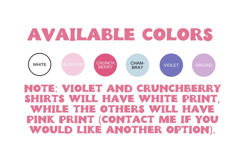 May include: A graphic showing available colors for a t-shirt. The colors are white, blossom, crunch berry, cham-bray, violet, and orchid. Note: Violet and crunchberry shirts will have white print, while the others will have pink print. Contact me if you would like another option.