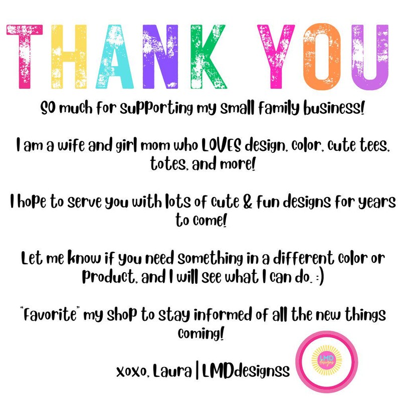 May include: Thank you message with colorful text. The message says "So much for Supporting my small family business! I am a wife and girl mom who LOVES design, color, cute tees, totes, and more! I hope to serve you with lots of cute & fun designs for years to come! Let me know if you need something in a different color or Product, and I will see what I can do.:) 'Favorite' my shop to stay informed of all the new things coming! xoxo, Laura | LMDdesignss"