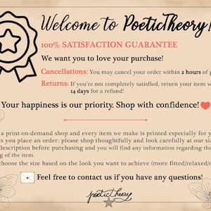May include: A graphic with a star and ribbon logo for Poetictheory, an online shop. The text reads "Welcome to Poetictheory! 100% Satisfaction Guarantee. We want you to love your purchase! Cancellations: You may cancel your order within 2 hours of purchase. Returns: If you're not completely satisfied, return your item within 14 days for a refund! Your happiness is our priority. Shop with confidence! This is a print-on-demand shop and every item we make is printed especially for you as soon as you place an order; please shop thoughtfully and look carefully at our size charts and our description before purchasing and you will find any information regarding the style and fitting of the item. Please choose the size based on the look you want to achieve (more fitted/relaxed/oversize). Feel free to contact us if you have any questions!"