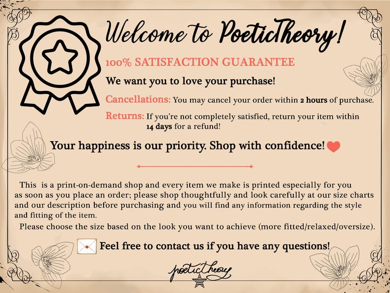 May include: A graphic with a star and ribbon logo for Poetictheory, an online shop. The text reads "Welcome to Poetictheory! 100% Satisfaction Guarantee. We want you to love your purchase! Cancellations: You may cancel your order within 2 hours of purchase. Returns: If you're not completely satisfied, return your item within 14 days for a refund! Your happiness is our priority. Shop with confidence! This is a print-on-demand shop and every item we make is printed especially for you as soon as you place an order; please shop thoughtfully and look carefully at our size charts and our description before purchasing and you will find any information regarding the style and fitting of the item. Please choose the size based on the look you want to achieve (more fitted/relaxed/oversize). Feel free to contact us if you have any questions!"