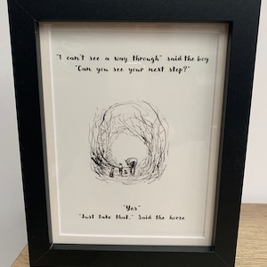 May include: Framed black and white illustration of a horse and a boy walking through a forest. The quote "I can't see a way through" said the boy "Can you see your next step?" "Yes" "Just take that." Said the horse is printed below the illustration.