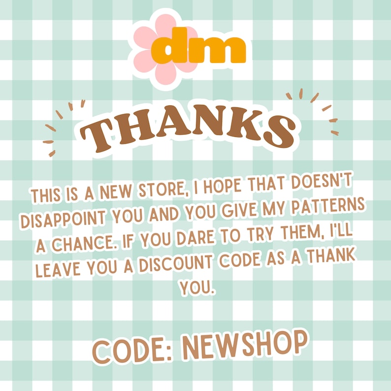 May include: A light blue and white gingham background with a pink flower and the text "dm" in orange. The text "THANKS" is in brown with a retro font. The text "THIS IS A NEW STORE, I HOPE THAT DOESN'T DISAPPOINT YOU AND YOU GIVE MY PATTERNS A CHANCE. IF YOU DARE TO TRY THEM, I'LL LEAVE YOU A DISCOUNT CODE AS A THANK YOU." is in black. The text "CODE: NEWSHOP" is in brown.