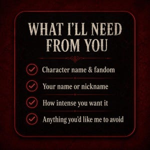 May include: A black square graphic with rounded corners and a thin red border. The text reads: WHAT I'LL NEED FROM YOU. Below are four bullet points with red checkmarks: Character name & fandom, Your name or nickname, How intense you want it, Anything you'd like me to avoid.