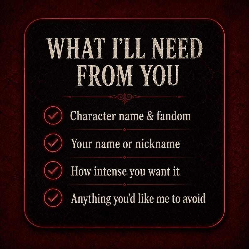 May include: A black square graphic with rounded corners and a thin red border. The text reads: WHAT I'LL NEED FROM YOU. Below are four bullet points with red checkmarks: Character name & fandom, Your name or nickname, How intense you want it, Anything you'd like me to avoid.