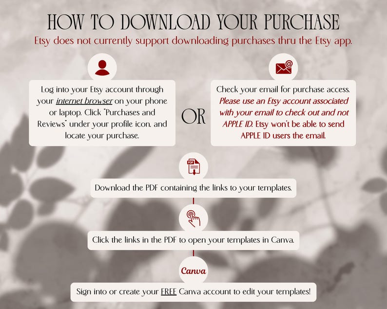 How to download your digital template purchase. 1. Log into Etsy account thru an INTERNET BROWSER on phone/laptop. Click “Purchases & Reviews” under profile icon, & locate purchase. 2. OR Check your email account for purchase confirmation & access to purchase. PLEASE DON'T CHECK OUT WITH APPLE ID. Etsy won't be able to send APPLE ID users the email. 3. Download PDF containing links to templates 4. Click links in PDF to open templates in Canva 5. Sign into or create a FREE Canva account to edit!