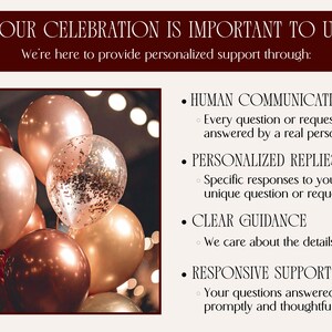 Your celebration is important to us! We're here to provide personalized support through (Then the following bullet points are listed next to an image of elegant balloons in shades of copper, deep red, and rose gold):
HUMAN COMMUNICATION Every question or request answered by a real person
PERSONALIZED REPLIES Specific responses to your unique question or request
CLEAR GUIDANCE We care about the details
RESPONSIVE SUPPORT Your questions answered promptly and thoughtfully