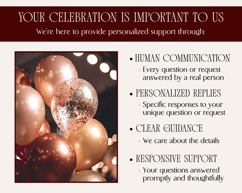 Your celebration is important to us! We're here to provide personalized support through (Then the following bullet points are listed next to an image of elegant balloons in shades of copper, deep red, and rose gold):
HUMAN COMMUNICATION Every question or request answered by a real person
PERSONALIZED REPLIES Specific responses to your unique question or request
CLEAR GUIDANCE We care about the details
RESPONSIVE SUPPORT Your questions answered promptly and thoughtfully