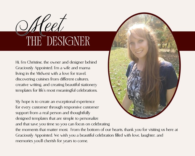 Hi, I'm Christine, the owner & designer behind Graciously Appointed. I'm a wife and mama with a love for travel, discovering cuisines from different cultures, creative writing, & creating beautiful stationery templates for life's most meaningful celebrations. My hope is to create an exceptional experience for every customer through responsive customer support from a real person & thoughtfully designed templates that are simple to edit so you can focus on celebrating the moments that matter most.