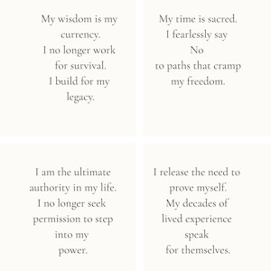 May include: A white square graphic featuring four distinct sections of black text. The text reads: My wisdom is my currency. I no longer work for survival. I build for my legacy. My time is sacred. I fearlessly say No to paths that cramp my freedom. I am the ultimate authority in my life. I no longer seek permission to step into my power. I release the need to prove myself. My decades of lived experience speak for themselves.