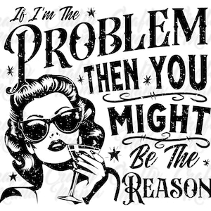 May include: Black and white graphic design with a vintage style font. The text reads "If I'm the problem then you might be the reason". A woman with black hair and sunglasses is holding a martini glass.