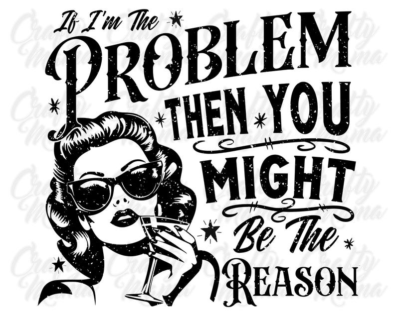 May include: Black and white graphic design with a vintage style font. The text reads "If I'm the problem then you might be the reason". A woman with black hair and sunglasses is holding a martini glass.