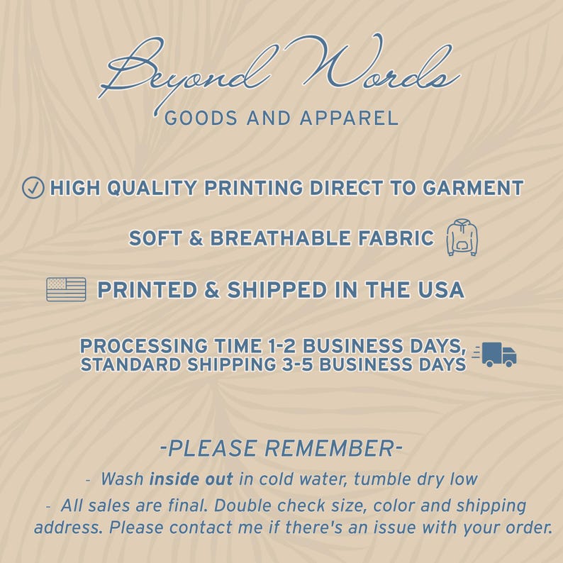 May include: Beyond Words Goods and Apparel text with a checkmark icon, a graphic of a hoodie, and a graphic of the USA flag. The text reads: High Quality Printing Direct to Garment, Soft & Breathable Fabric, Printed & Shipped in the USA, Processing Time 1-2 Business Days, Standard Shipping 3-5 Business Days. The text also reads: -Please Remember- Wash inside out in cold water, tumble dry low. All sales are final. Double check size, color and shipping address. Please contact me if there's an issue with your order.