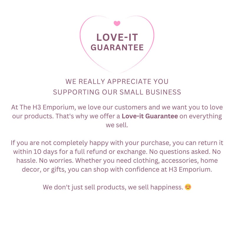 K&ouml;nnte beinhalten: Rosa herzf&ouml;rmige Grafik mit dem Text "LOVE-IT GUARANTEE" darin. Der Text unter der Grafik lautet "WE REALLY APPRECIATE YOU SUPPORTING OUR SMALL BUSINESS. At The H3 Emporium, we love our customers and we want you to love our products. That's why we offer a Love-it Guarantee on everything we sell. If you are not completely happy with your purchase, you can return it within 10 days for a full refund or exchange. No questions asked. No hassle. No worries. Whether you need clothing, accessories, home decor, or gifts, you can shop with confidence at H3 Emporium. We don't just sell products, we sell happiness."