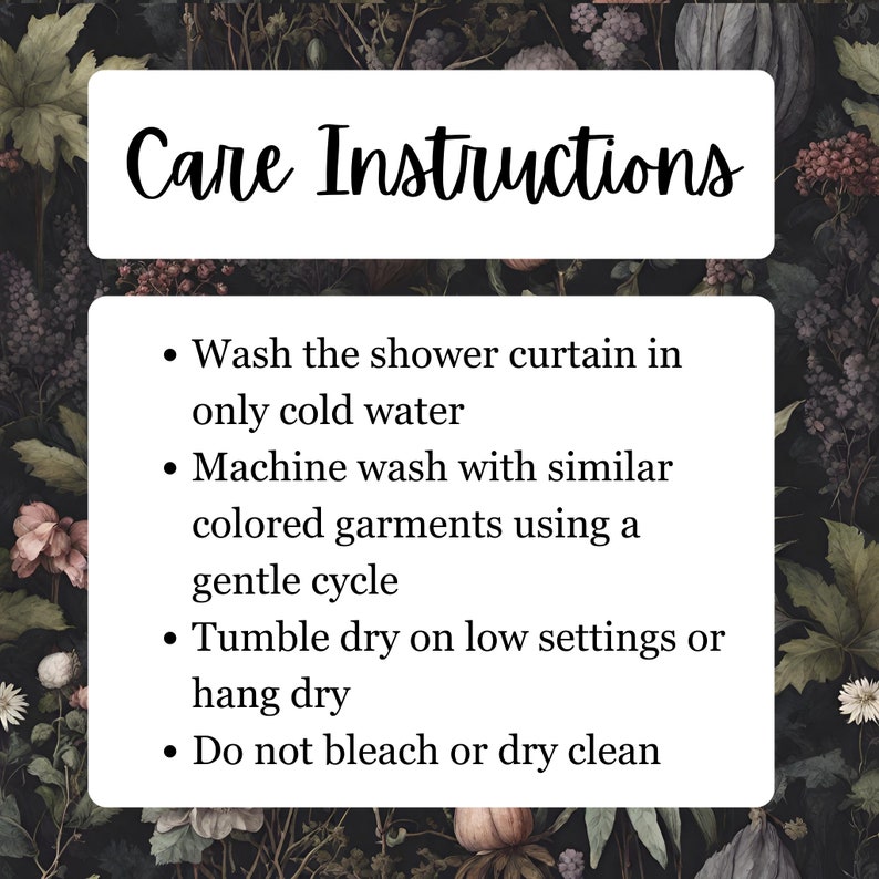 May include: Care instructions for a shower curtain. Wash in cold water, machine wash with similar colors on a gentle cycle, tumble dry on low or hang dry. Do not bleach or dry clean.