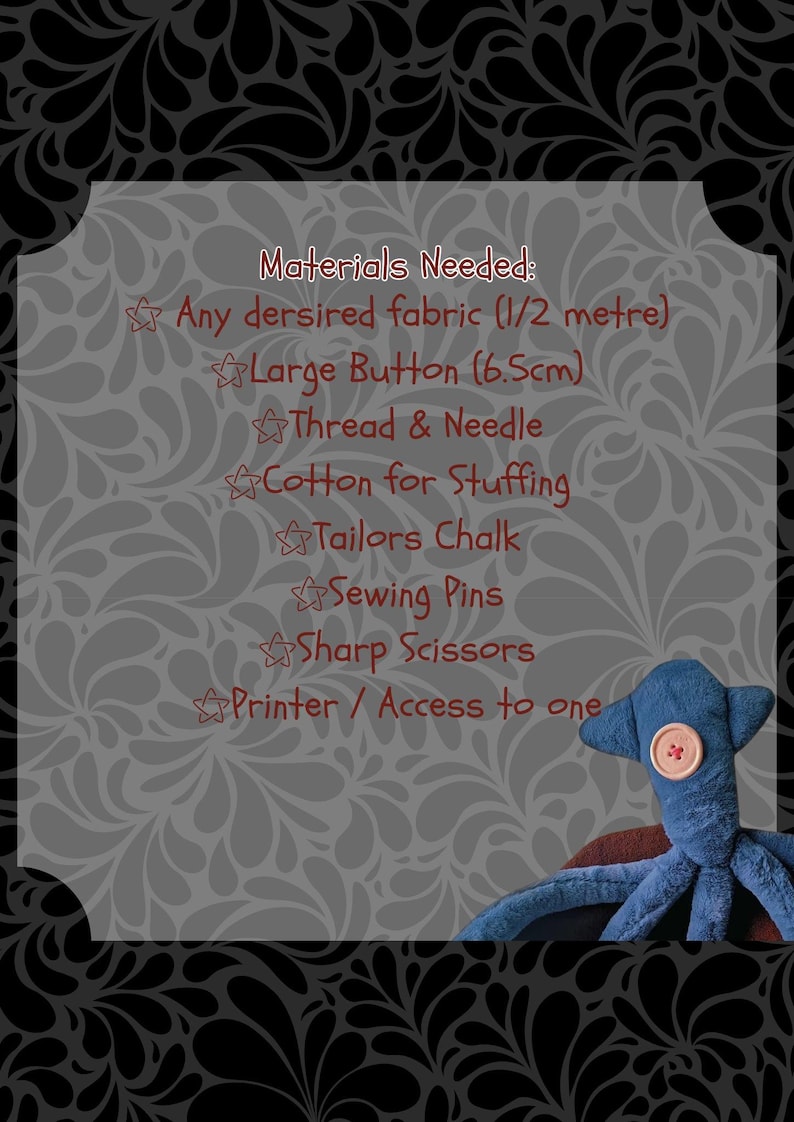 May include: A list of materials needed to make a stuffed octopus toy. The list includes fabric, a large button, thread, needle, cotton for stuffing, tailor's chalk, sewing pins, sharp scissors, and a printer or access to one.