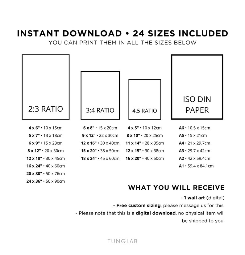 May include: A digital download of 24 printable wall art sizes in 2:3, 3:4, and 4:5 ratios, as well as ISO DIN paper sizes. The text "INSTANT DOWNLOAD 24 SIZES INCLUDED" is at the top of the image. The text "YOU CAN PRINT THEM IN ALL THE SIZES BELOW" is below the first line of text. The text "WHAT YOU WILL RECEIVE" is at the bottom of the image. The text "Free custom sizing, please message us for this." is below the first line of text. The text "Please note that this is a digital download, no physical item will be shipped to you." is below the second line of text. The text "TUNGLAB" is at the bottom of the image.