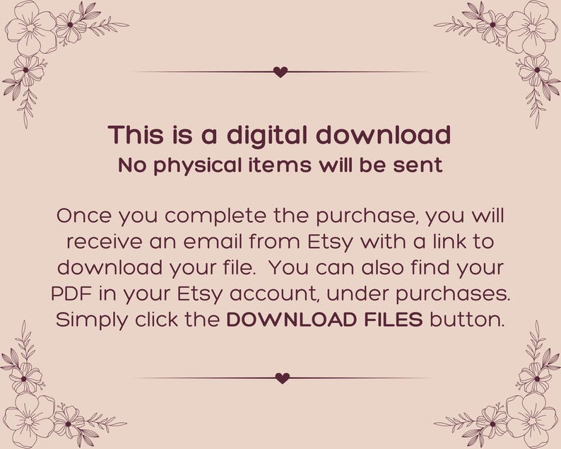 May include: A light pink digital download notice with dark brown text that reads: This is a digital download. No physical items will be sent. Once you complete the purchase, you will receive an email from Etsy with a link to download your file. You can also find your PDF in your Etsy account, under purchases. Simply click the DOWNLOAD FILES button. The text is framed by dark brown floral illustrations in each corner.
