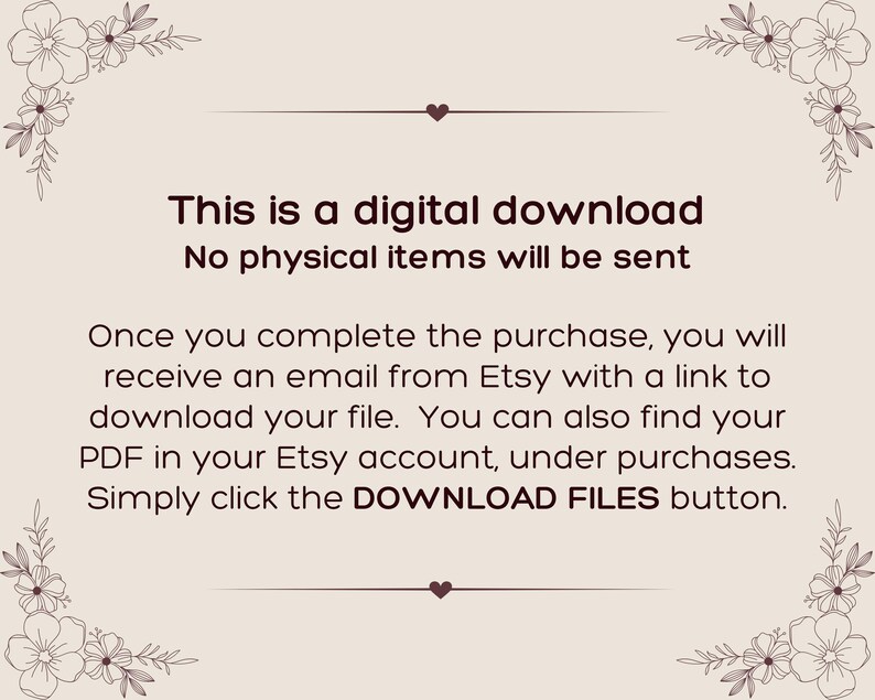 May include: A light beige digital download information card featuring dark brown text that reads: This is a digital download. No physical items will be sent. Once you complete the purchase, you will receive an email from Etsy with a link to download your file. You can also find your PDF in your Etsy account, under purchases. Simply click the DOWNLOAD FILES button. The card is decorated with dark brown floral line art in each corner.