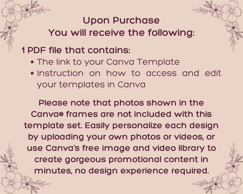 May include: A light pink informational graphic with dark brown text and floral corner accents. The text reads: Upon Purchase You will receive the following: 1 PDF file that contains: The link to your Canva Template, Instruction on how to access and edit your templates in Canva. Please note that photos shown in the Canva frames are not included with this template set. Easily personalize each design by uploading your own photos or videos, or use Canva's free image and video library to create gorgeous promotional content in minutes, no design experience required.