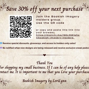 Puede incluir: Un c&oacute;digo QR con el texto "Save 30% off your next purchase" y "Join the Bookish Imagery Insiders group. Use the QR code or copy and paste this link into your browser: https://mailchi.mp/190c3961e5a/bookish-imagery-insiders"  Recibe descuentos especiales, regalos y acceso a ventas exclusivas para miembros. &iexcl;Recibe notificaciones cuando se publiquen nuevos dise&ntilde;os y recibe vistas previas exclusivas! Gracias por comprar en mi peque&ntilde;a empresa. Si necesitas ayuda, no dudes en ponerte en contacto conmigo. Es importante para m&iacute; que te guste tu compra. Bookish Imagery by LoriLynn