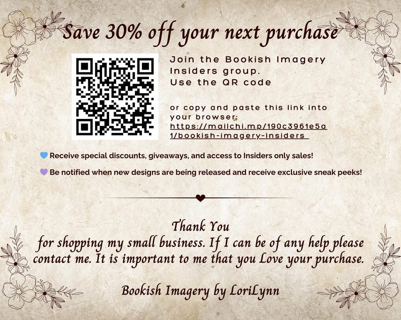 Puede incluir: Un c&oacute;digo QR con el texto "Save 30% off your next purchase" y "Join the Bookish Imagery Insiders group. Use the QR code or copy and paste this link into your browser: https://mailchi.mp/190c3961e5a/bookish-imagery-insiders"  Recibe descuentos especiales, regalos y acceso a ventas exclusivas para miembros. &iexcl;Recibe notificaciones cuando se publiquen nuevos dise&ntilde;os y recibe vistas previas exclusivas! Gracias por comprar en mi peque&ntilde;a empresa. Si necesitas ayuda, no dudes en ponerte en contacto conmigo. Es importante para m&iacute; que te guste tu compra. Bookish Imagery by LoriLynn