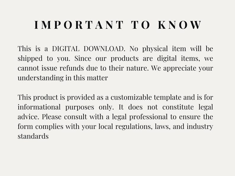 May include: Text-based image with the heading "IMPORTANT TO KNOW". The text explains that the product is a digital download and that no physical item will be shipped. It also states that refunds are not issued due to the digital nature of the product. The text also explains that the product is a customizable template for informational purposes only and does not constitute legal advice. It recommends consulting with a legal professional to ensure the form complies with local regulations, laws, and industry standards.