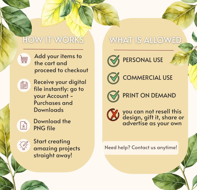 May include: An informational graphic with a light beige background and green leaf illustrations. The text reads: HOW IT WORKS, Add your items to the cart, Receive your digital file, Download the PNG file, Start creating, WHAT IS ALLOWED, PERSONAL USE, COMMERCIAL USE, PRINT ON DEMAND, you can not resell this design, gift it, share or advertise as your own, Need help? Contact us anytime!