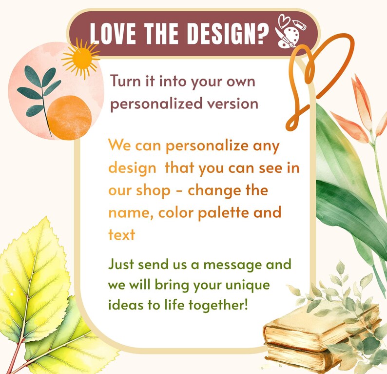 May include: A rectangular graphic with a maroon header reading LOVE THE DESIGN? featuring a palette icon. The center text reads Turn it into your own personalized version, We can personalize any design that you can see in our shop - change the name, color palette and text, Just send us a message and we will bring your unique ideas to life together! Decorated with watercolor leaves, a sun, and books.